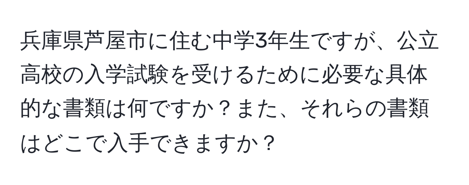 兵庫県芦屋市に住む中学3年生ですが、公立高校の入学試験を受けるために必要な具体的な書類は何ですか？また、それらの書類はどこで入手できますか？