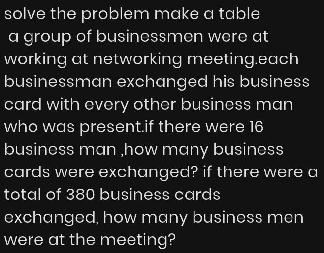 solve the problem make a table 
a group of businessmen were at 
working at networking meeting.each 
businessman exchanged his business 
card with every other business man 
who was present.if there were 16
business man ,how many business 
cards were exchanged? if there were a 
total of 380 business cards 
exchanged, how many business men 
were at the meeting?