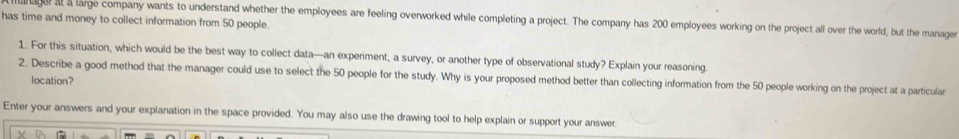 hager at a large company wants to understand whether the employees are feeling overworked while completing a project. The company has 200 employees working on the project all over the world, but the manager 
has time and money to collect information from 50 people. 
1. For this situation, which would be the best way to collect data—an experiment, a survey, or another type of observational study? Explain your reasoning 
2. Describe a good method that the manager could use to select the 50 people for the study. Why is your proposed method better than collecting information from the 50 people working on the project at a particular 
location? 
Enter your answers and your explanation in the space provided. You may also use the drawing tool to help explain or support your answer