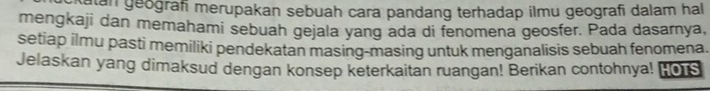 alan geografi merupakan sebuah cara pandang terhadap ilmu geografi dalam hal 
mengkaji dan memahami sebuah gejala yang ada di fenomena geosfer. Pada dasarnya, 
setiap ilmu pasti memiliki pendekatan masing-masing untuk menganalisis sebuah fenomena. 
Jelaskan yang dimaksud dengan konsep keterkaitan ruangan! Berikan contohnya! HOTS