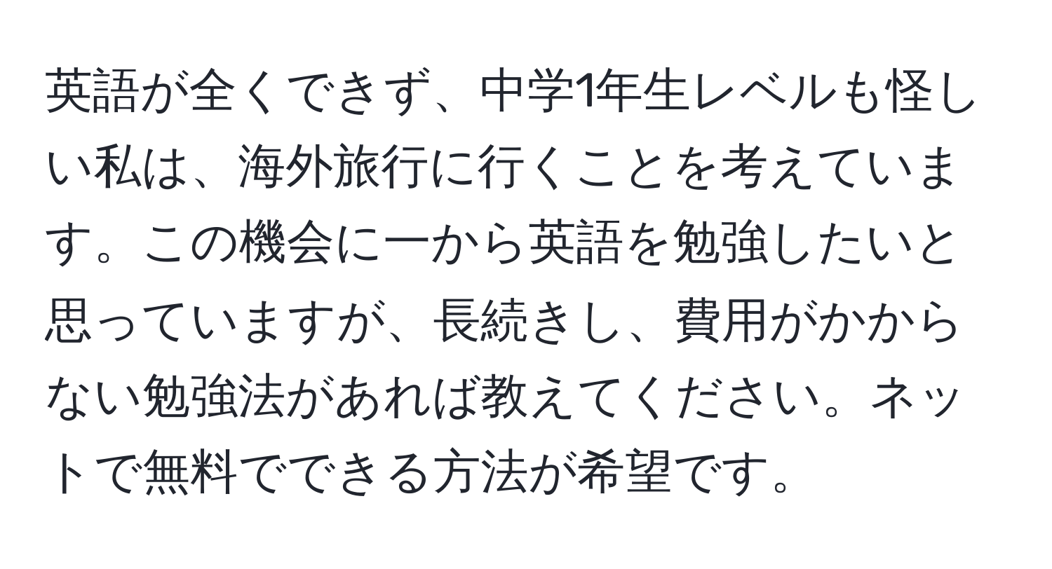 英語が全くできず、中学1年生レベルも怪しい私は、海外旅行に行くことを考えています。この機会に一から英語を勉強したいと思っていますが、長続きし、費用がかからない勉強法があれば教えてください。ネットで無料でできる方法が希望です。