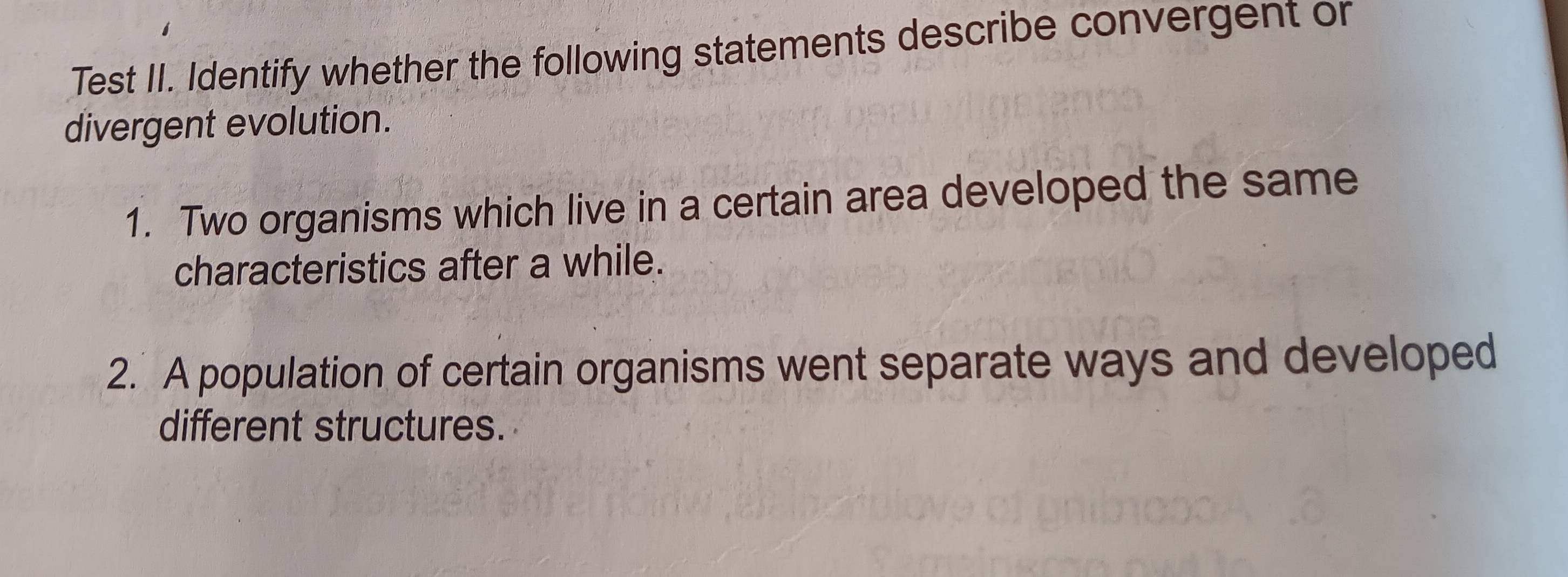 Test II. Identify whether the following statements describe convergent or 
divergent evolution. 
1. Two organisms which live in a certain area developed the same 
characteristics after a while. 
2. A population of certain organisms went separate ways and developed 
different structures.