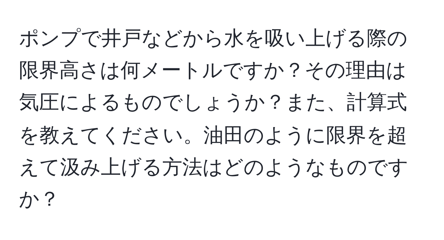 ポンプで井戸などから水を吸い上げる際の限界高さは何メートルですか？その理由は気圧によるものでしょうか？また、計算式を教えてください。油田のように限界を超えて汲み上げる方法はどのようなものですか？