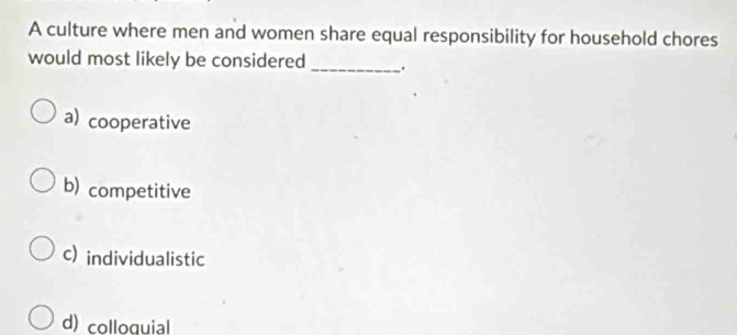 A culture where men and women share equal responsibility for household chores
would most likely be considered _.
a) cooperative
b) competitive
c) individualistic
d) colloquial