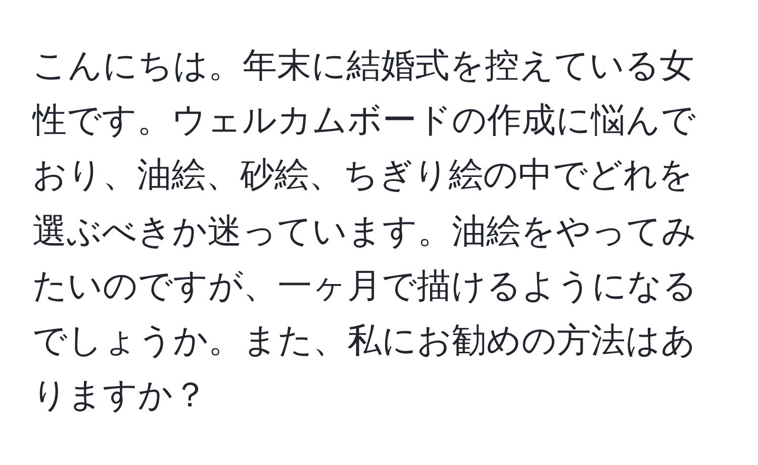 こんにちは。年末に結婚式を控えている女性です。ウェルカムボードの作成に悩んでおり、油絵、砂絵、ちぎり絵の中でどれを選ぶべきか迷っています。油絵をやってみたいのですが、一ヶ月で描けるようになるでしょうか。また、私にお勧めの方法はありますか？