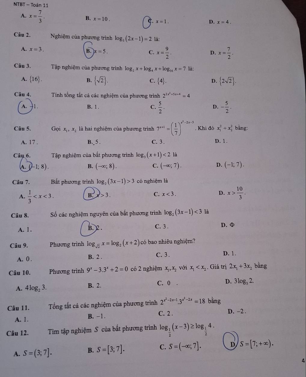 NTBT - Toán 11
A. x= 7/3 .
B. x=10.
C. x=1. D. x=4.
Câu 2. Nghiệm của phương trình log _3(2x-1)=2 là:
A. x=3.
B. x=5. C. x= 9/2 . x= 7/2 .
D.
Câu 3.  Tập nghiệm của phương trình log _2x+log _4x+log _16x=7 là:
A.  16 .  sqrt(2) .  2sqrt(2) .
B.
C.  4 . D.
Câu 4. Tính tổng tất cả các nghiệm của phương trình 2^(2x^2)+5x+4=4
A. -1. B. 1. C.  5/2 . - 5/2 .
D.
Câu 5. Gọi x_1,x_2 là hai nghiệm của phương trình 7^(x+1)=( 1/7 )^x^2-2x-3. Khi đó x_1^(2+x_2^2 bằng:
A. 17 . B._ 5 . C. 3 . D. 1 .
Câu 6. Tập nghiệm của bất phương trình log _3)(x+1)<2</tex> là
D.
s.  D 1;8) ). B. (-∈fty ;8). C. (-∈fty ;7). (-1;7).
Câu 7. Bất phương trình log _2(3x-1)>3 có nghiệm là
A.  1/3 
B. x>3. C. x<3. D. x> 10/3 .
Câu 8. Số các nghiệm nguyên của bất phương trình log _2(3x-1)<3</tex> là
A. 1. B. 2 .
C. 3 . D. φ
Câu 9. Phương trình log _sqrt(2)x=log _2(x+2) có bao nhiêu nghiệm?
C. 3 .
A. 0 . B. 2 . D. 1.
Câu 10. Phương trình 9^x-3.3^x+2=0 có 2 nghiệm x_1,x_2 với x_1 . Giá trị 2x_1+3x_2 bằng
A. 4log _23. B. 2.
C. 0 .
D. 3log _32.
Câu 11. Tổng tất cả các nghiệm của phương trình 2^(x^2)-2x-1.3^(x^2)-2x=18 bằng
C. 2 . D. −2 .
A. 1. B. −1.
Câu 12. Tìm tập nghiệm S của bất phương trình log _ 1/2 (x-3)≥ log _ 1/2 4.
C. S=(-∈fty ;7]. D S=[7;+∈fty ).
A. S=(3;7].
B. S=[3;7].
4