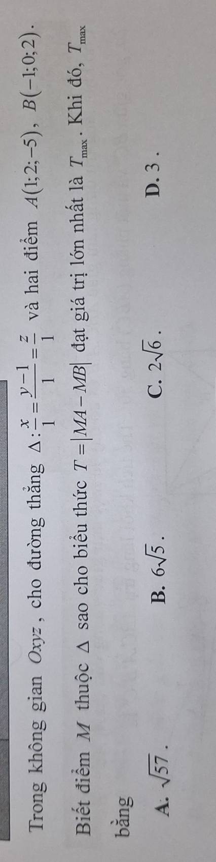 Trong không gian Oxyz , cho đường thắng △ : x/1 = (y-1)/1 = z/1  và hai điểm A(1;2;-5), B(-1;0;2). 
Biết điểm M thuộc 1 sao cho biểu thức T=|MA-MB| đạt giá trị lớn nhất là T_max. Khi đó, T_max
bằng
A. sqrt(57). B. 6sqrt(5). C. 2sqrt(6). D. 3.