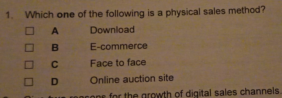 Which one of the following is a physical sales method?
A Download
B E-commerce
C Face to face
D Online auction site
s for the growth of digital sales channels.