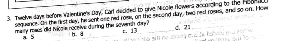 Twelve days before Valentine's Day, Carl decided to give Nicole flowers according to the Fibonacc
sequence. On the first day, he sent one red rose, on the second day, two red roses, and so on. How
many roses did Nicole receive during the seventh day?
a. 5 b. 8 c. 13 d. 21