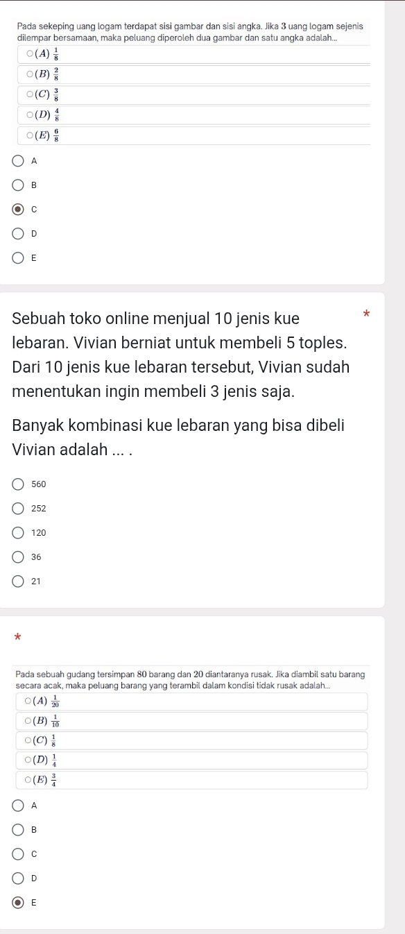 Pada sekeping uang logam terdapat sisi gambar dan sisi angka. Jika 3 uang logam sejenis
dilempar bersamaan, maka peluang diperoleh dua gambar dan satu angka adalah...
○(A)  1/8 
○(B)  2/8 
○(C)  3/8 
(D)  4/8 
○(E)  6/8 
A
B
C
D
E
Sebuah toko online menjual 10 jenis kue
lebaran. Vivian berniat untuk membeli 5 toples.
Dari 10 jenis kue lebaran tersebut, Vivian sudah
menentukan ingin membeli 3 jenis saja.
Banyak kombinasi kue lebaran yang bisa dibeli
Vivian adalah ... .
560
252
120
36
21
*
A
B
C
D
E