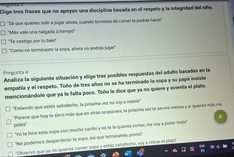 Pregunta 3 
Elige tres frases que no apoyen una disciplina basada en el respeto y la integridad del niño. 
"Sé que quieres salir a jugar ahora, cuando termines de comer lo podrás hacer" 
''Más vale una nalgada a tiempo'' 
"Te castigo por tu bien" 
"Como no terminaste la sopa, ahora no podrás jugar" 
Pregunta 4 
Analiza la siguiente situación y elige tres posibles respuestas del adulto basadas en la 
empatía y el respeto. Toño de tres años no se ha terminado la sopa y su papá insiste 
mencionándole que ya le falta poco. Toño le dice que ya no quiere y avienta el plato. 
"Entiendo que estés satisfecho, la próxima vez no voy a insistir" 
"Parece que hoy te serví más que en otras ocasiones, la próxima vez te serviré menos y si quieres más me 

pides" 
"Yo te hice esta sopa con mucho cariño y no te la quieres comer, me voy a poner triste" 
'No podemos desperdiciar la sopa, así que termínatela pronto'' 
'Observo que ya no quieres comer sopa y estás satisfecho, voy a retirar el plato''