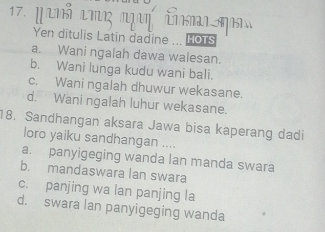 panỗ mη cm 
Yen ditulis Latin dadine ... Hots
a. Wani ngalah dawa walesan.
b. Wani lunga kudu wani bali.
c. Wani ngalah dhuwur wekasane.
d. Wani ngalah luhur wekasane.
18. Sandhangan aksara Jawa bisa kaperang dadi
loro yaiku sandhangan ....
a. panyigeging wanda lan manda swara
b. mandaswara lan swara
c. panjing wa lan panjing la
d. swara lan panyigeging wanda