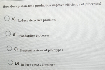 How does just-in-time production improve efficiency of processes?
A) Reduce defective products
B)Standardize processes
C) Frequent reviews of prototypes
D) Reduce excess inventory