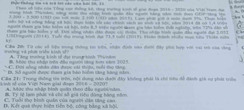 Đực thông tin và trả lới các câu hồi 20, 21. i thườ
l được
Theo số liệu của Tổng cục thống kê, tăng trường kinh tế giai đoạn 2016 - 2020 của Việt Nam đạt
A. B
trung bình 7%/năm, nâng mức thu nhập bình quân đầu người hàng năm tính theo GD P 'Tăng lên
3.200 - 3.500 USD (so với mức 2.100 USD năm 2015). Lạm phát giữ ở mức dưới 5%. Thực hiện Câu 1
tiển bộ và công bằng xã hội; thực hiện tốt các chính sách an sinh xã hội; năm 2014 đã có 1,4 triệu
người tham gia bảo hiểm xã hội, trên 8,5 triệu người tham gia bảo hiểm thất nghiệp, trên 72% dân số C
tham gia bảo hiểm y tế. Đời sống nhân dân được cải thiện. Thu nhập bình quân đầu người đạt 2.052 Câ
USD/người (2014). Tuổi thọ trung bình đạt 73,5 tuổi (2015). Hoán thành nhiều mục tiêu Thiên niên ng
_
kỷ.
Cầu 20: Từ các số liệu trong thông tin trên, nhận định nào dưới đây phù hợp với vai trò của tăng
trưởng và phát triển kinh tế?
A. Tăng trưởng kinh tế đạt trung bình 7%/năm
B. Mức thu nhập trên đầu người tăng hơn năm 2025.
C. Đời sống nhân dân được cải thiện, tuổi thọ tăng.
D. Số người được tham gia bảo hiểm tăng hàng năm.
Câu 21: Trong thông tin trên, nội dung nào dưới đây không phải là chỉ tiêu đề đánh giá sự phát triển
kinh tế của Việt Nam giai đoạn 2016 - 2020?
A. Mức thu nhập bình quân theo đầu người/năm.
B. Tỷ lệ lạm phát và chỉ số giá tiêu dùng hàng năm.
C. Tuổi thọ bình quân của người dân tăng cao.
D. Kết quả thực hiện tiến bộ, công bằng xã hội.