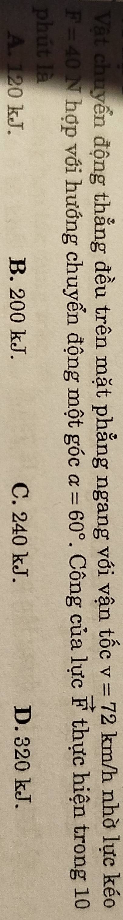 Vật chuyển động thẳng đều trên mặt phẳng ngang với vận tốc v=72km/h nhờ lực kéo
F=40N hợp với hướng chuyển động một góc alpha =60°. Công của lực vector F thực hiện trong 10
phút là
A. 120 kJ. B. 200 kJ. C. 240 kJ. D. 320 kJ.