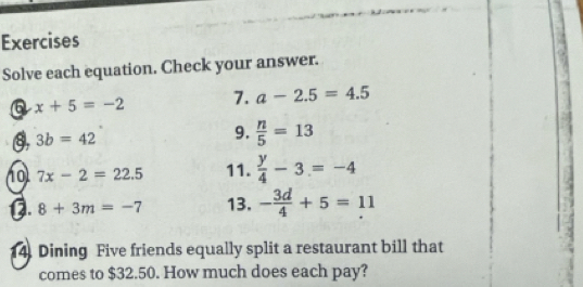 Exercises 
Solve each equation. Check your answer. 
Q x+5=-2 7. a-2.5=4.5
3b=42
9.  n/5 =13
10 7x-2=22.5 11.  y/4 -3=-4
D. 8+3m=-7 13. - 3d/4 +5=11
14. Dining Five friends equally split a restaurant bill that 
comes to $32.50. How much does each pay?