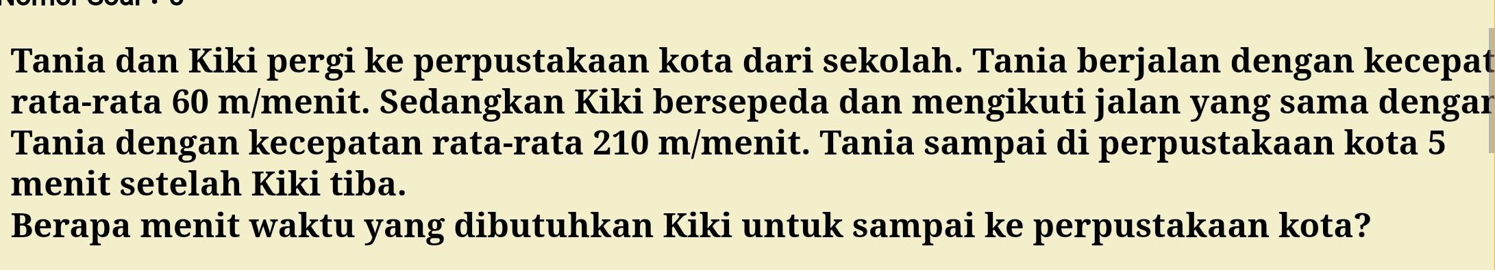 Tania dan Kiki pergi ke perpustakaan kota dari sekolah. Tania berjalan dengan kecepat 
rata-rata 60 m /menit. Sedangkan Kiki bersepeda dan mengikuti jalan yang sama dengar 
Tania dengan kecepatan rata-rata 210 m /menit. Tania sampai di perpustakaan kota 5
menit setelah Kiki tiba. 
Berapa menit waktu yang dibutuhkan Kiki untuk sampai ke perpustakaan kota?