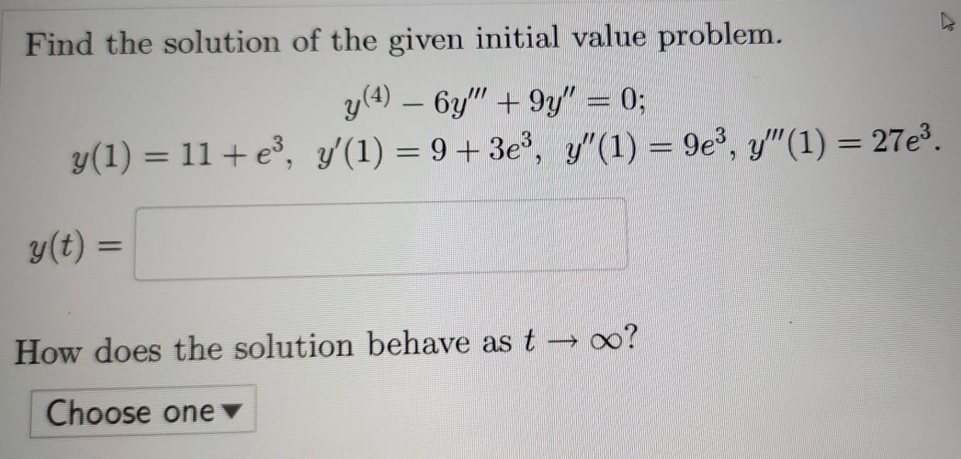 Find the solution of the given initial value problem.
y^((4))-6y'''+9y''=0;
y(1)=11+e^3, y'(1)=9+3e^3, y''(1)=9e^3, y'''(1)=27e^3.
y(t)=□
How does the solution behave as tto ∈fty ? 
Choose one