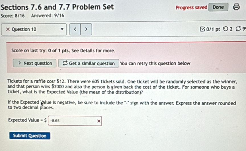 Sections 7.6 and 7.7 Problem Set Progress saved Done 
Score: 8/16 Answered: 9/16 
× Question 10 r > □0/1 pt つ 2 $9 
Score on last try: 0 of 1 pts. See Details for more. 
Next question Get a similar question You can retry this question below 
Tickets for a raffle cosr $12. There were 605 tickets sold. One ticket will be randomly selected as the winner, 
and that person wins $2000 and also the person is given back the cost of the ticket. For someone who buys a 
ticket, what is the Expected Value (the mean of the distribution)? 
If the Expected palue is negative, be sure to include the "-" sign with the answer. Express the answer rounded 
to two decimal places. 
Expected Value =$ -8.65 × 
Submit Question