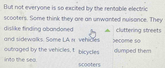 But not everyone is so excited by the rentable electric 
scooters. Some think they are an unwanted nuisance. They 
dislike finding abandoned cluttering streets 
and sidewalks. Some LA re vehicles ecome so 
outraged by the vehicles, t bicycles dumped them 
into the sea. 
scooters