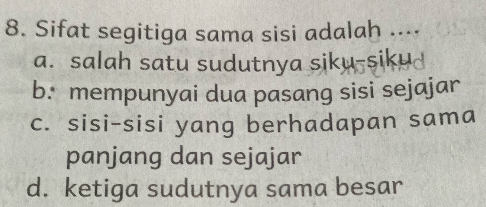 Sifat segitiga sama sisi adalah ....
a. salah satu sudutnya siku-siku
b. mempunyai dua pasang sisi sejajar
c. sisi-sisi yang berhadapan sama
panjang dan sejajar
d. ketiga sudutnya sama besar