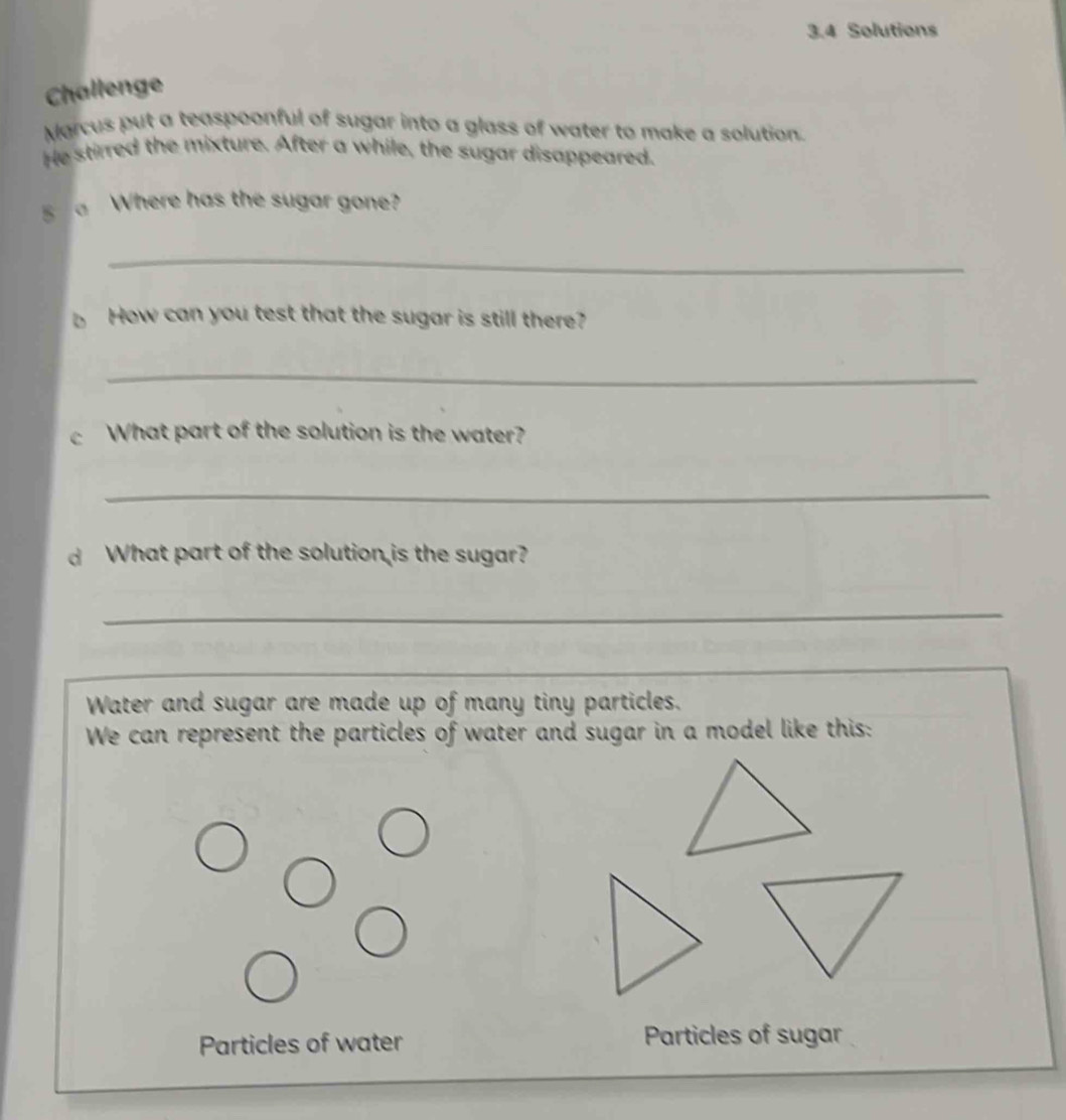 3.4 Solutions 
Challenge 
Marcus put a teaspoonful of sugar into a glass of water to make a solution. 
He stirred the mixture. After a while, the sugar disappeared, 
5 Where has the sugar gone? 
_ 
b How can you test that the sugar is still there? 
_ 
cWhat part of the solution is the water? 
_ 
d What part of the solution is the sugar? 
_ 
Water and sugar are made up of many tiny particles. 
We can represent the particles of water and sugar in a model like this: 
Particles of water Particles of sugar