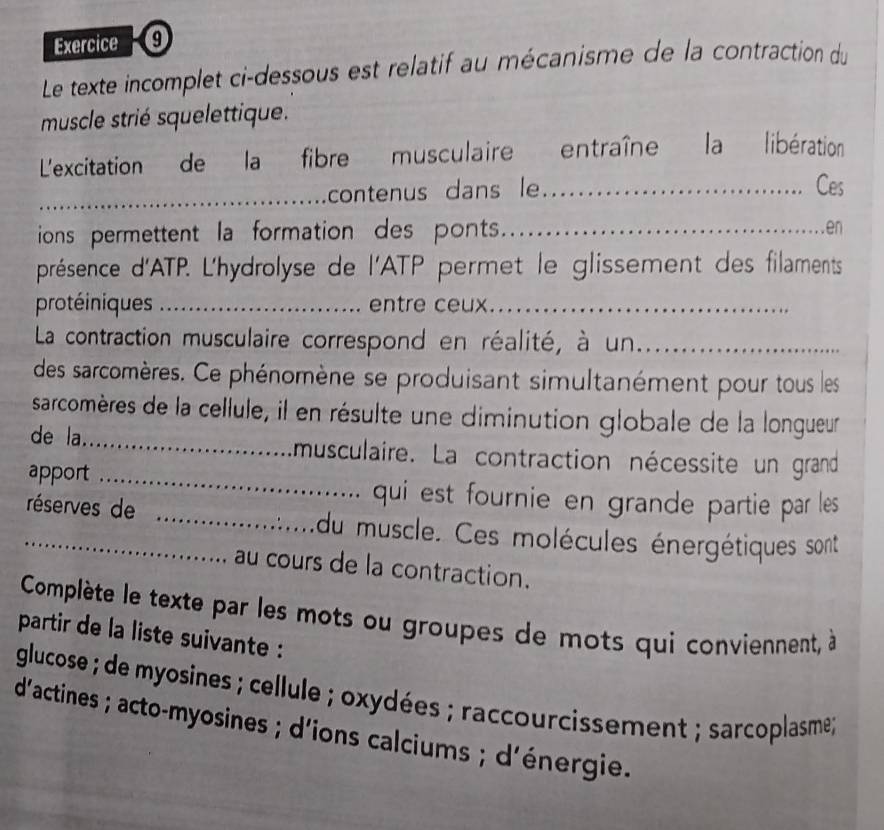 Le texte incomplet ci-dessous est relatif au mécanisme de la contraction du 
muscle strié squelettique. 
L'excitation de la fibre musculaire entraîne la libération 
_contenus dans le _Ces 
ions permettent la formation des ponts.. 
en 
présence d'ATP. L'hydrolyse de l'ATP permet le glissement des filaments 
protéiniques _entre ceux._ 
La contraction musculaire correspond en réalité, à un_ 
des sarcomères. Ce phénomène se produisant simultanément pour tous les 
sarcomères de la cellule, il en résulte une diminution globale de la longueur 
de la._ musculaire. La contraction nécessite un grand 
apport _ qui est fournie en grande partie par les 
_réserves de _du muscle. Ces molécules énergétiques sont 
au cours de la contraction. 
Complète le texte par les mots ou groupes de mots qui conviennent, à 
partir de la liste suivante 
glucose ; de myosines ; cellule ; oxydées ; raccourcissement ; sarcoplasme; 
d'actines ; acto-myosines ; d'ions calciums ; d'énergie.