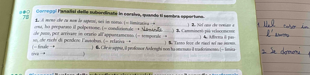 1o Correggi l’analisi delle subordinate in corsivo, quando ti sembra opportuno. 
78 1. A meno che tu non lo sapessi, sei in torto. (= limitativa →_ ) 2. Nel caso che veniate a 
cena, ho preparato il polpettone. (= condizionale →_ ) 3. Camminerò più velocemente 
cbe posso, per arrivare in orario all’appuntamento. (= temporale → _) 4. Affretta il pas- 
so, cbe rischbi di perdere l’autobus. (= relativa _) 5. Tanto fece cbe riuscì nel suo intento. 
(= finale _) 6. Che io sappia, il professor Ardenghi non ha ottenuto il trasferimento.(= limita- 
tiva _)