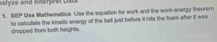 halyze and Interpret Data 
1. SEP Use Mathematics Use the equation for work and the work-energy theorem 
to calculate the kinetic energy of the ball just before it hits the foam after it was 
dropped from both heights.