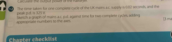 Calculate the output power of the hairdryer. 
The time taken for one complete cycle of the UK mains a.c. supply is 0.02 seconds, and the 
peak p.d. is 325 V. 
Sketch a graph of mains a.c. p.d. against time for two complete cycles, adding 
appropriate numbers to the axes. [3 ma 
Chapter checklist