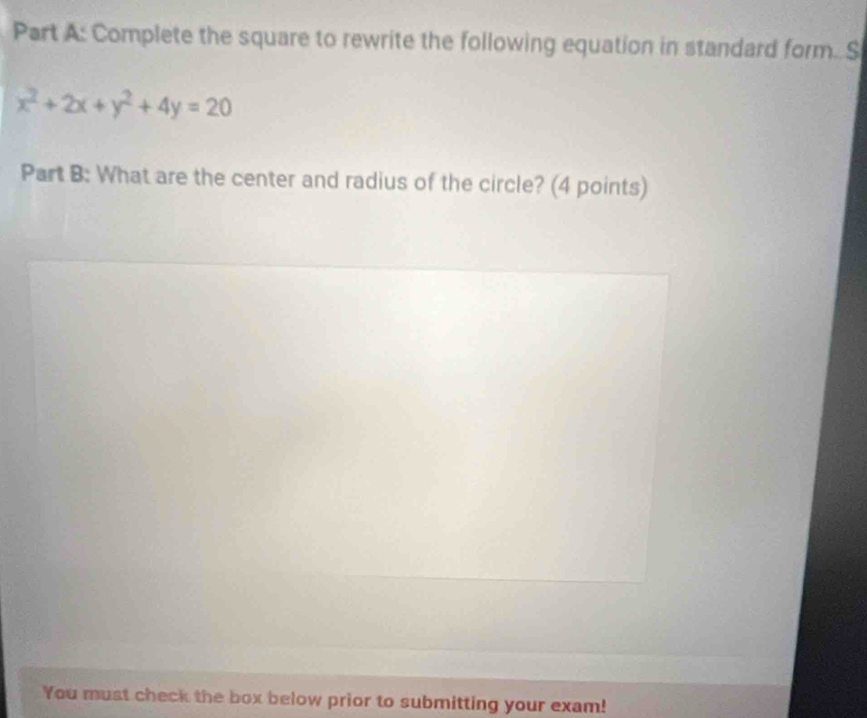 Complete the square to rewrite the following equation in standard form. S
x^2+2x+y^2+4y=20
Part B: What are the center and radius of the circle? (4 points) 
You must check the box below prior to submitting your exam!