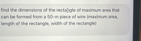 find the dimensions of the rectangle of maximum area that 
can be formed from a 50-m piece of wire (maximum area, 
length of the rectangle, width of the rectangle)