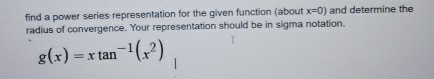 find a power series representation for the given function (about x=0) and determine the 
radius of convergence. Your representation should be in sigma notation.
g(x)=xtan^(-1)(x^2)
