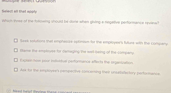 Multiple Sélect Question
Select all that apply
Which three of the following should be done when giving a negative performance review?
Seek solutions that emphasize optimism for the employee's future with the company.
Blame the employee for damaging the well-being of the company.
Explain how poor individual performance affects the organization.
Ask for the employee's perspective concerning their unsatisfactory performance.
Need help? Review these concent resour