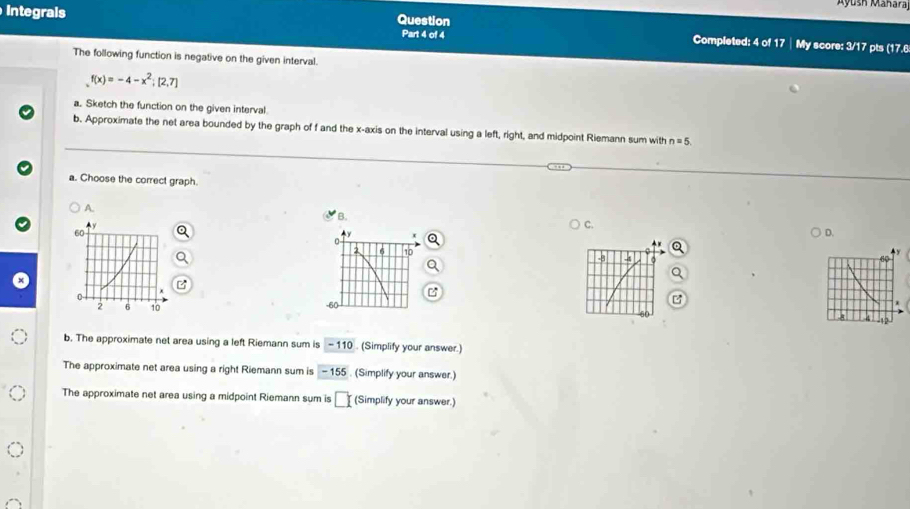 Ayush Maharaj
Question
Integrals Part 4 of 4 Completed: 4 of 17 | My score: 3/17 pts (17.6
The following function is negative on the given interval.
f(x)=-4-x^2;[2,7]
a. Sketch the function on the given interval
b. Approximate the net area bounded by the graph of f and the x-axis on the interval using a left, right, and midpoint Riemann sum with n=5. 
a. Choose the correct graph.
A.
B.
C.
D.
0
2 6 10
-8 -4
-60 -
b. The approximate net area using a left Riemann sum is - 110. (Simplify your answer.)
The approximate net area using a right Riemann sum is - 155. (Simplify your answer.)
The approximate net area using a midpoint Riemann sum is □ (Simplify your answer.)