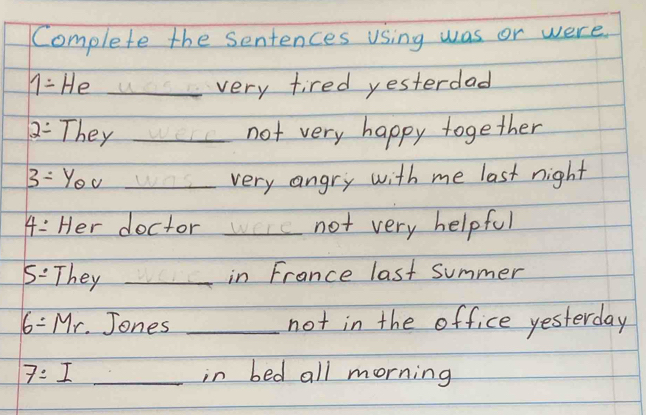 Complete the sentences using was or were
1= He _very tired yesterdad
2= They _not very happy together
3=y_0v _very angry with me last night
4= Her doctor _not very helpful 
5: They _in France last summer
6=Mr Jones _not in the office yesterday 
7:I _in bed all morning