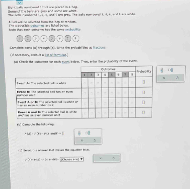 Eight balls numbered 1 to 8 are placed in a bag. 
Some of the balls are grey and some are white. 
The balls numbered 1, 2, 5, and 7 are grey. The balls numbered 3, 4, 6, and 8 are white. 
A ball will be selected from the bag at random. 
The 8 possible outcomes are listed below. 
Note that each outcome has the same probability.
1 2 3 4 5 6 7 8
Complete parts (a) through (c). Write the probabilities as fractions. 
(If necessary, consult a list of formulas.) 
(a) Check the outcomes for each event below. Then, enter the probability of the event.
 □ /□  
× 
(b) Compute the following.
P(A)+P(B)-P(AandB)=□
(c) Select the answer that makes the equation true.
P(A)+P(B)-P(AandB)= (Choose one) 
5