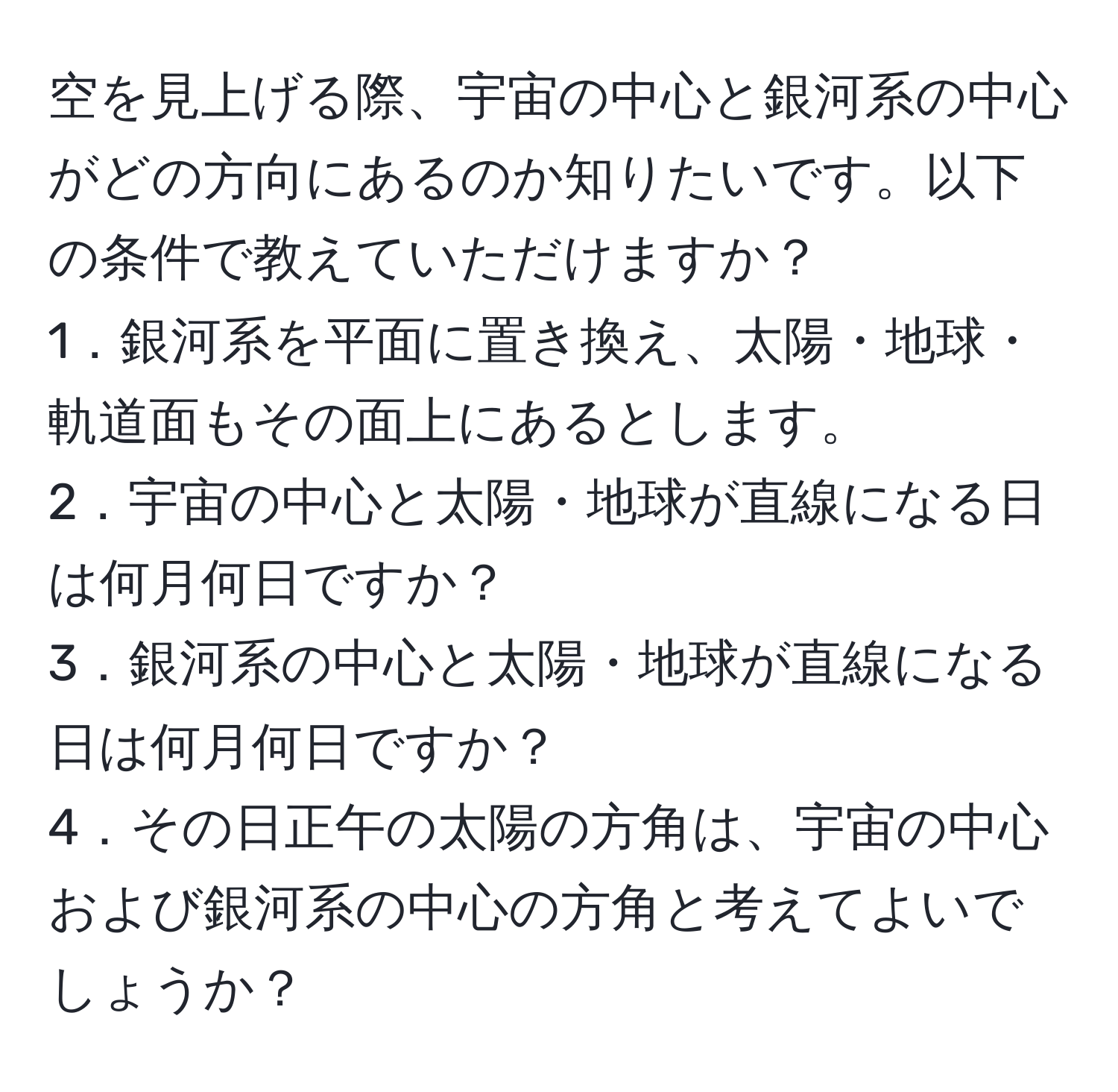 空を見上げる際、宇宙の中心と銀河系の中心がどの方向にあるのか知りたいです。以下の条件で教えていただけますか？  
1．銀河系を平面に置き換え、太陽・地球・軌道面もその面上にあるとします。  
2．宇宙の中心と太陽・地球が直線になる日は何月何日ですか？  
3．銀河系の中心と太陽・地球が直線になる日は何月何日ですか？  
4．その日正午の太陽の方角は、宇宙の中心および銀河系の中心の方角と考えてよいでしょうか？