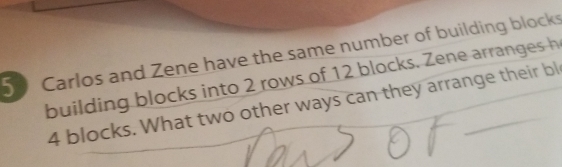 Carlos and Zene have the same number of building block 
building blocks into 2 rows of 12 blocks. Zene arranges h
4 blocks. What two other ways can they arrange their bl