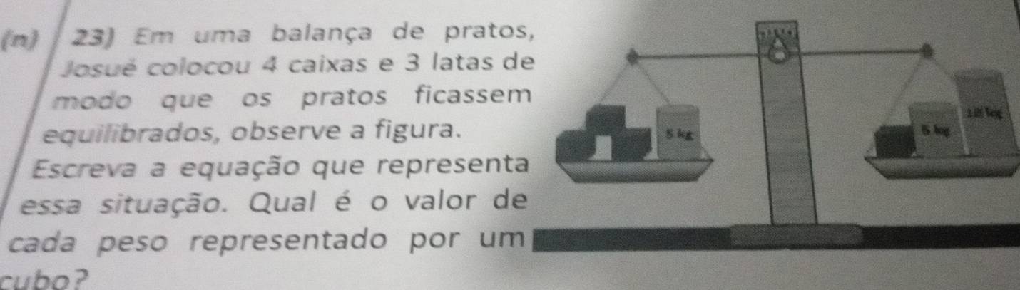 Em uma balança de prato 
Josué colocou 4 caixas e 3 latas d 
modo que os pratos ficassem 
equilibrados, observe a figura. 
Escreva a equação que representa 
essa situação. Qual é o valor de 
cada peso representado por um 
cubo?