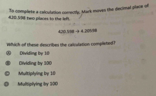 To complete a calculation correctly, Mark moves the decimal place of
420.598 two places to the left.
420.598 4.20598
Which of these describes the calculation completed?
Dividing by 10
⑧ Dividing by 100
© Multiplying by 10
D . Multiplying by 100