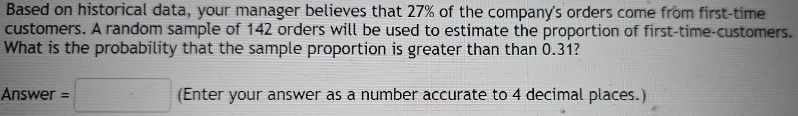 Based on historical data, your manager believes that 27% of the company's orders come from first-time 
customers. A random sample of 142 orders will be used to estimate the proportion of first-time-customers. 
What is the probability that the sample proportion is greater than than 0.31? 
Answer =□ (Enter your answer as a number accurate to 4 decimal places.)