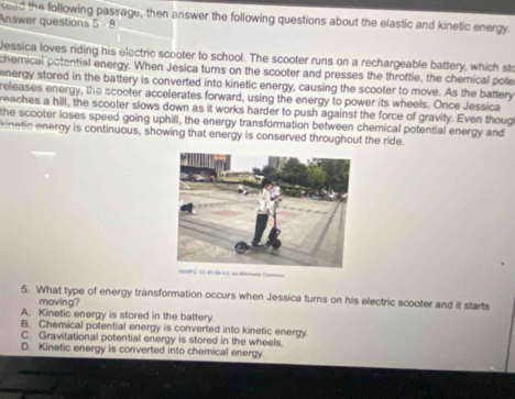 kead the following passage, then answer the following questions about the elastic and kinetic energy.
Answer questions 5 - 8
essica loves riding his electric scooter to school. The scooter runs on a rechargeable battery, which sto
chemical potential energy. When Jesica turns on the scooter and presses the throttle, the chemical pote
energy stored in the battery is converted into kinetic energy, causing the scooter to move. As the battery
releases energy, the scooter accelerates forward, using the energy to power its wheels. Once Jessica
reaches a hill, the scooter slows down as it works harder to push against the force of gravity. Even thoug
the scooter loses speed going uphill, the energy transformation between chemical potential energy and
kinetic energy is continuous, showing that energy is conserved throughout the ride.
5. What type of energy transformation occurs when Jessica turns on his electric scooter and it starts
moving?
A. Kinetic energy is stored in the battery.
B. Chemical potential energy is converted into kinetic energy.
C. Gravitational potential energy is stored in the wheels.
D. Kinetic energy is converted into chemical energy