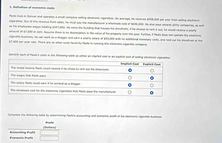 Definition of economic costs 
Paolo lives in Denver and operates a small company selling electronic cigarettes. On average, he receives $958,000 per year from selling electronic 
cigarettes. Out of this revenue from sales, he must pay the manufacturer a wholesale cost of $646,000. He also pays several utility companies, as well 
as his employees wages totaling $247,000. He owns the building that houses his storefront; if he choose to rent it out, he would receive a yearly 
amount of $7,000 in rent. Assume there is no depreciation in the value of his property over the year. Further, if Paolo does not operate the electronic 
cigarette business, he can work as a blogger and earn a yearly salary of $53,000 with no additional monetary costs, and rent out his storefront at the
$7,000 per year rate. There are no other costs faced by Paolo in running this electronic cigarette company. 
Identify each of Paolo's costs in the following table as either an implicit cost or an explicit cost of selling electronic cigarette 
Complete the following table by determining Paolo's accounting and economic profit of his electronic cigarette business. 
Profit 
(Dollars) 
Accounting Profit 
Economic Profit