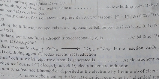 te C) unripe orange juice D) vinegar
he solubility of alcohol in water is due to _
A) low boiling point B) hyd
ic bond D) covalent bond
W many moles of carbon atoms are present in 3.0g of carbon? [C=12]A) 0.025 B) 0
00
ich of the following compounds is a component of baking powder? A) Na_2CO_3B) N
aHSO;
molar mass of sodium hydrogen trioxocarbonate (iv) is ......... A) 84.0mol B)
mol D) 84.0g/dm^3
der the equation C_(s)+ZnO_(s) CO_2(g)+2Zn_(s). In the reaction, ZnO_(s)
B) oxidizing agent C) redox reaction D) reduction
nical cell in which electric current is generated is _A) electrochemica
chemical current C) electrolytic cell D) electromagnetic induction
ount of substance liberated or deposited at the electrode by 1 coulomb of electri
_A) electrochemical equivalent B) chemical equivalent C) chémical rea