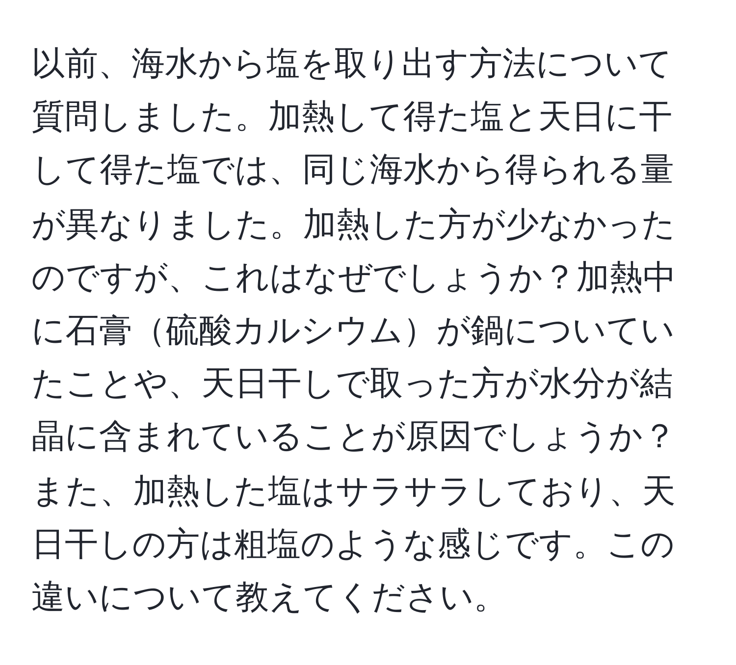 以前、海水から塩を取り出す方法について質問しました。加熱して得た塩と天日に干して得た塩では、同じ海水から得られる量が異なりました。加熱した方が少なかったのですが、これはなぜでしょうか？加熱中に石膏硫酸カルシウムが鍋についていたことや、天日干しで取った方が水分が結晶に含まれていることが原因でしょうか？また、加熱した塩はサラサラしており、天日干しの方は粗塩のような感じです。この違いについて教えてください。