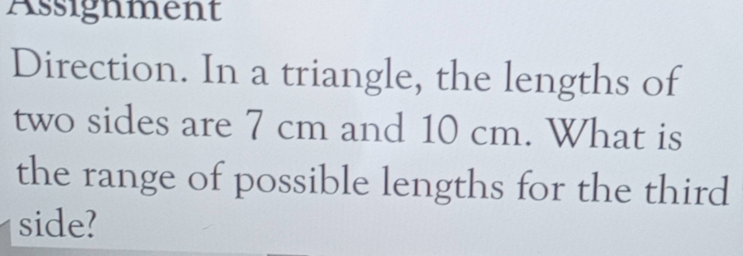 Assignment 
Direction. In a triangle, the lengths of 
two sides are 7 cm and 10 cm. What is 
the range of possible lengths for the third 
side?