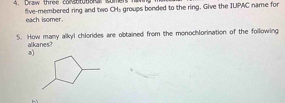 Draw three constitutional isomers having 1
five-membered ring and two CH_3 groups bonded to the ring. Give the IUPAC name for 
each isomer. 
5. How many alkyl chlorides are obtained from the monochlorination of the following 
alkanes? 
a) 
b)