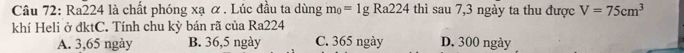 Ra224 là chất phóng xạ ơ. Lúc đầu ta dùng m_0=1gRa224 thì sau 7,3 ngày ta thu được V=75cm^3
khí Heli ở đktC. Tính chu kỳ bán rã của Ra224
A. 3,65 ngày B. 36,5 ngày C. 365 ngày D. 300 ngày
