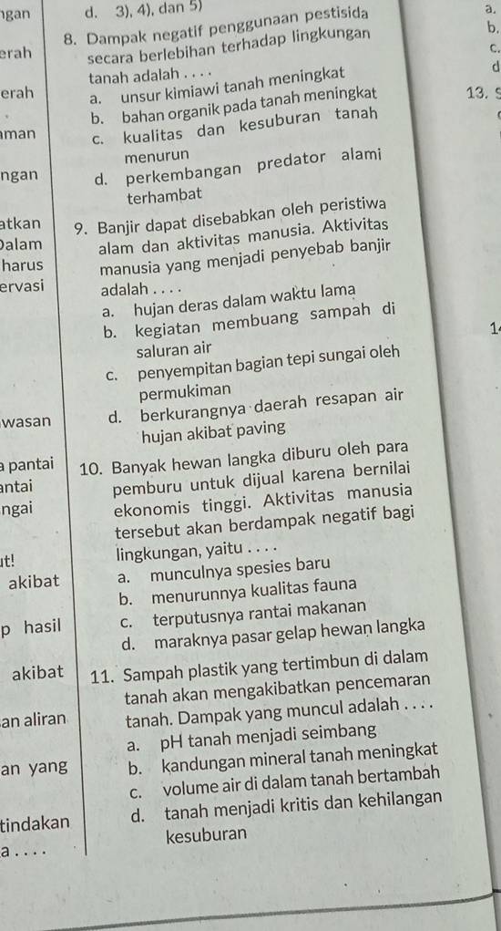 gan d. 3), 4), dan 5) a.
8. Dampak negatif penggunaan pestisida
erah secara berlebihan terhadap lingkungan
b.
C.
erah tanah adalah . . . .
a. unsur kimiawi tanah meningkat
d
b. bahan organik pada tanah meningkat 13. C
man c. kualitas dan kesuburan tanah
menurun
ngan d. perkembangan predator alami
terhambat
atkan 9. Banjir dapat disebabkan oleh peristiwa
Dalam alam dan aktivitas manusia. Aktivitas
harus manusia yang menjadi penyebab banjir
ervasi adalah . . . .
a. hujan deras dalam waktu lama
b. kegiatan membuang sampah di
saluran air 1
c. penyempitan bagian tepi sungai oleh
permukiman
wasan d. berkurangnya daerah resapan air
hujan akibat paving
pantai 10. Banyak hewan langka diburu oleh para
ntai pemburu untuk dijual karena bernilai
ngai ekonomis tinggi. Aktivitas manusia
tersebut akan berdampak negatif bagi
t! lingkungan, yaitu . . . .
akibat a. munculnya spesies baru
b. menurunnya kualitas fauna
p hasil c. terputusnya rantai makanan
d. maraknya pasar gelap hewan langka
akibat 11. Sampah plastik yang tertimbun di dalam
tanah akan mengakibatkan pencemaran
an aliran tanah. Dampak yang muncul adalah . . . .
a. pH tanah menjadi seimbang
an yang b. kandungan mineral tanah meningkat
c. volume air di dalam tanah bertambah
tindakan d. tanah menjadi kritis dan kehilangan
a . . . . kesuburan